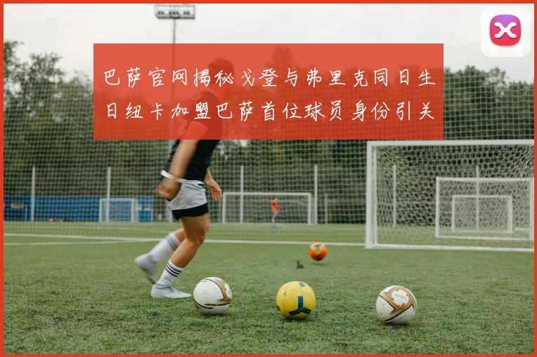 巴萨官网揭秘戈登与弗里克同日生日纽卡加盟巴萨首位球员身份引关注