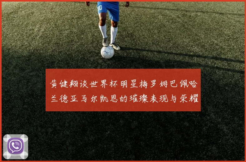 黄健翔谈世界杯明星梅罗姆巴佩哈兰德亚马尔凯恩的璀璨表现与荣耀时刻