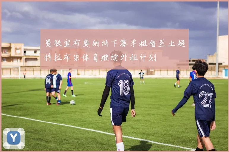曼联宣布奥纳纳下赛季租借至土超特拉布宗体育继续外租计划