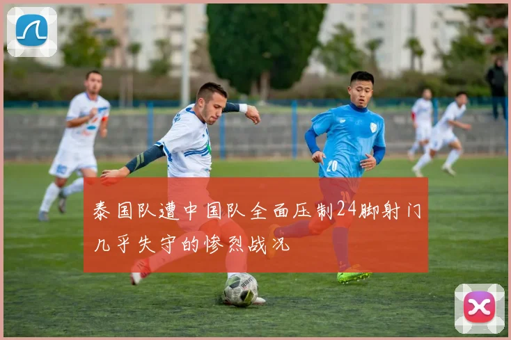 泰国队遭中国队全面压制24脚射门几乎失守的惨烈战况
