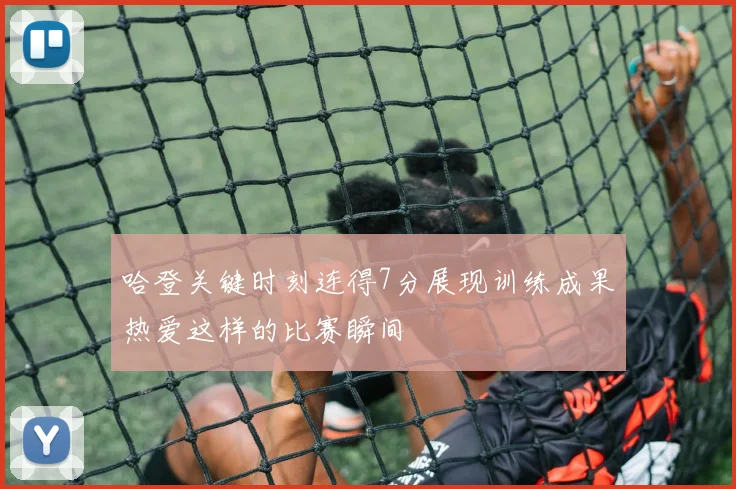 哈登关键时刻连得7分展现训练成果热爱这样的比赛瞬间