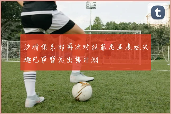 沙特俱乐部再次对拉菲尼亚表达兴趣巴萨暂无出售计划