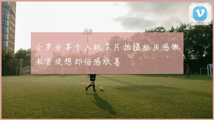 小罗分享个人纪录片拍摄经历感慨未曾设想却倍感欣喜