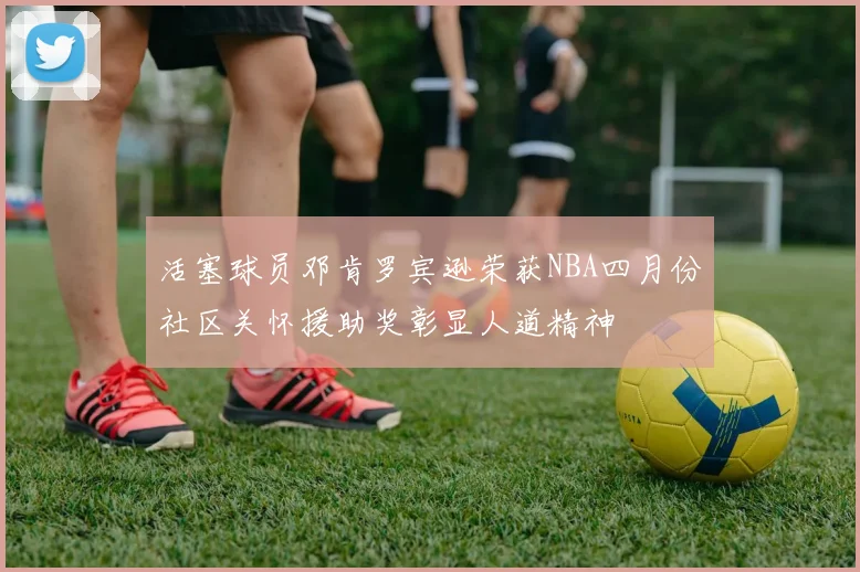 活塞球员邓肯罗宾逊荣获NBA四月份社区关怀援助奖彰显人道精神