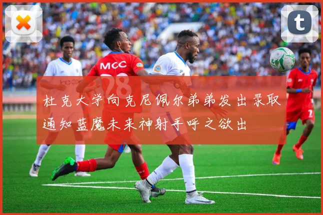 杜克大学向克尼佩尔弟弟发出录取通知蓝魔未来神射手呼之欲出