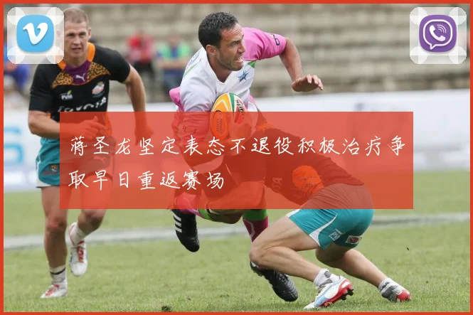 蒋圣龙坚定表态不退役积极治疗争取早日重返赛场