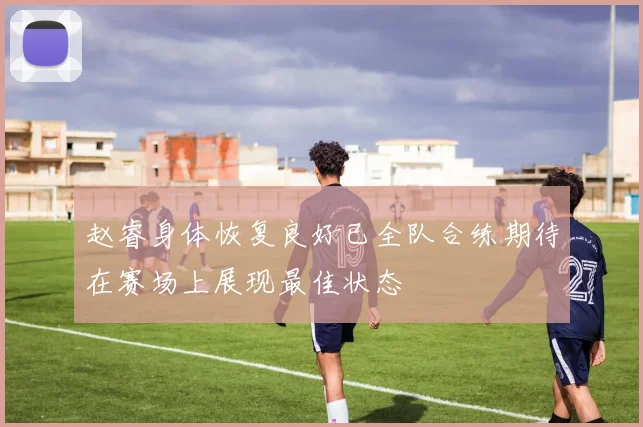 赵睿身体恢复良好已全队合练期待在赛场上展现最佳状态