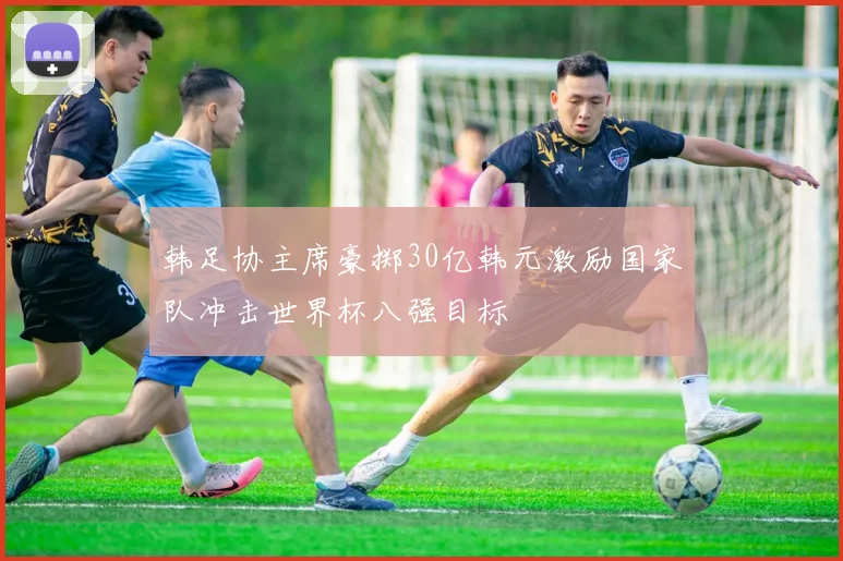 韩足协主席豪掷30亿韩元激励国家队冲击世界杯八强目标