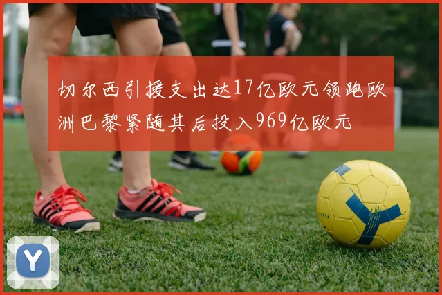 切尔西引援支出达17亿欧元领跑欧洲巴黎紧随其后投入969亿欧元