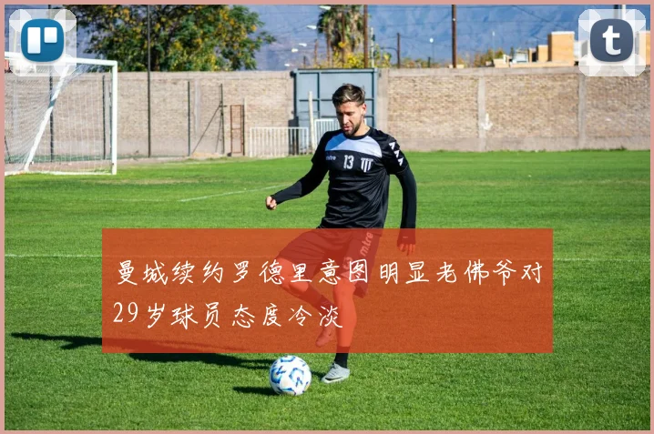 曼城续约罗德里意图明显老佛爷对29岁球员态度冷淡