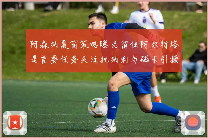 阿森纳夏窗策略曝光留住阿尔特塔是首要任务关注托纳利与磁卡引援动态