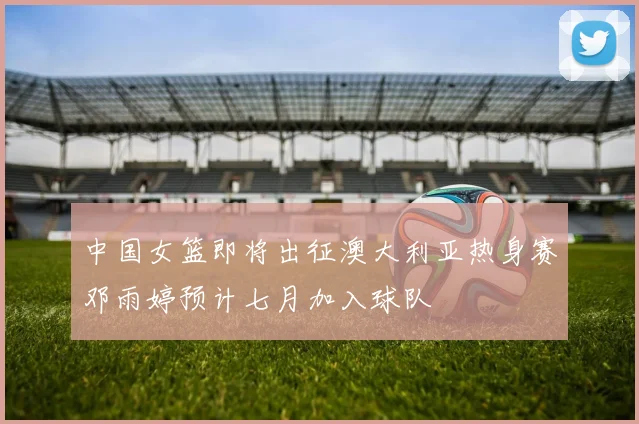 中国女篮即将出征澳大利亚热身赛邓雨婷预计七月加入球队