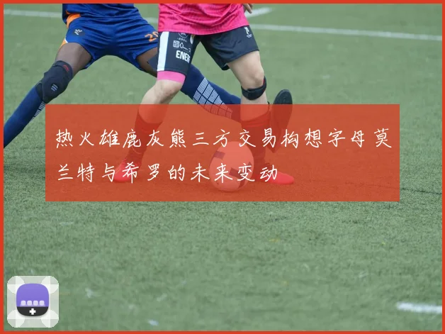 热火雄鹿灰熊三方交易构想字母莫兰特与希罗的未来变动