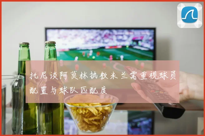 托尼谈阿莫林执教米兰需重视球员配置与球队匹配度