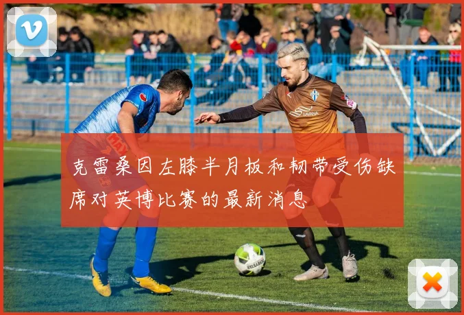 克雷桑因左膝半月板和韧带受伤缺席对英博比赛的最新消息