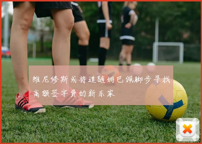 维尼修斯或将追随姆巴佩脚步寻找高额签字费的新东家
