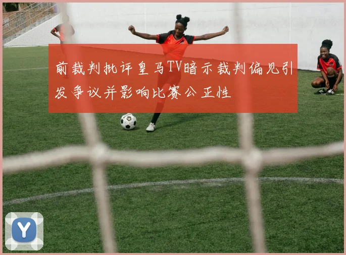 前裁判批评皇马TV暗示裁判偏见引发争议并影响比赛公正性