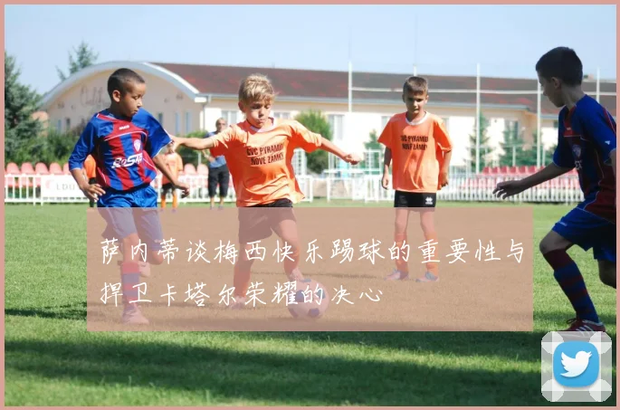萨内蒂谈梅西快乐踢球的重要性与捍卫卡塔尔荣耀的决心