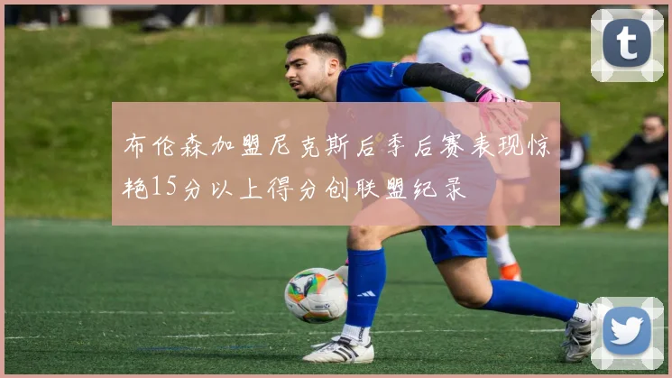 布伦森加盟尼克斯后季后赛表现惊艳15分以上得分创联盟纪录
