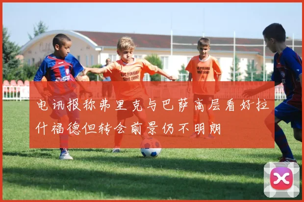 电讯报称弗里克与巴萨高层看好拉什福德但转会前景仍不明朗