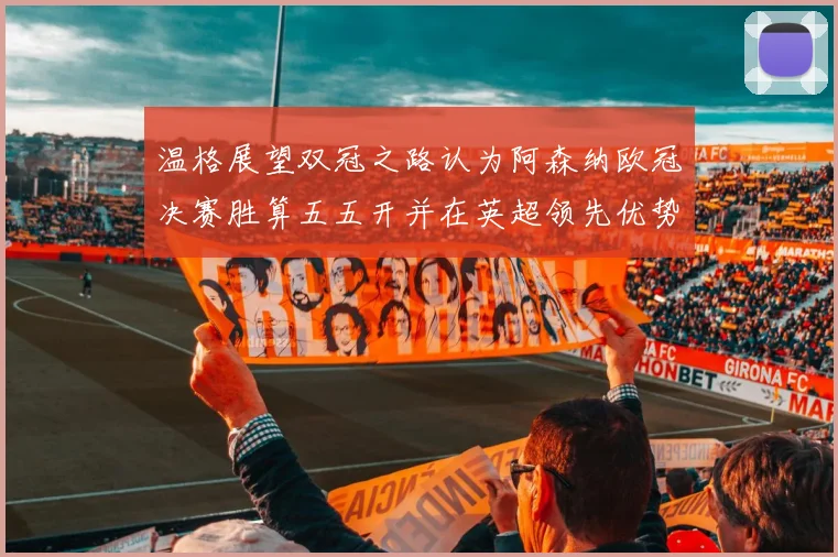 温格展望双冠之路认为阿森纳欧冠决赛胜算五五开并在英超领先优势明显