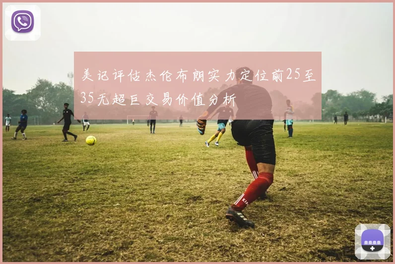 美记评估杰伦布朗实力定位前25至35无超巨交易价值分析