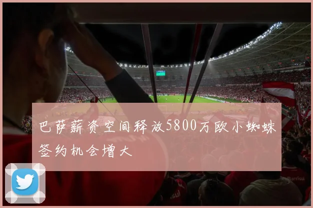 巴萨薪资空间释放5800万欧小蜘蛛签约机会增大